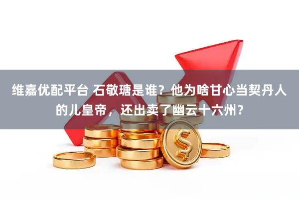 维嘉优配平台 石敬瑭是谁？他为啥甘心当契丹人的儿皇帝，还出卖了幽云十六州？