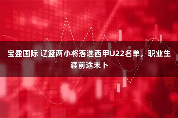 宝盈国际 辽篮两小将落选西甲U22名单，职业生涯前途未卜