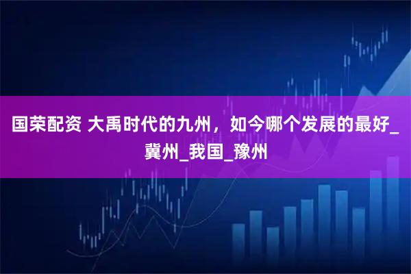 国荣配资 大禹时代的九州，如今哪个发展的最好_冀州_我国_豫州