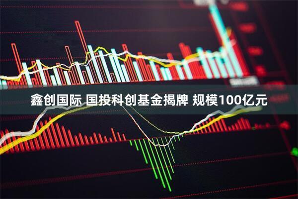 鑫创国际 国投科创基金揭牌 规模100亿元