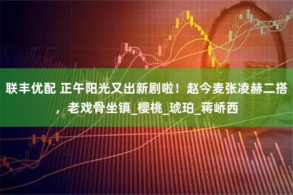 联丰优配 正午阳光又出新剧啦！赵今麦张凌赫二搭，老戏骨坐镇_樱桃_琥珀_蒋峤西