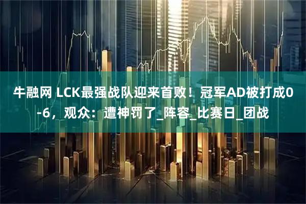 牛融网 LCK最强战队迎来首败！冠军AD被打成0-6，观众：遭神罚了_阵容_比赛日_团战