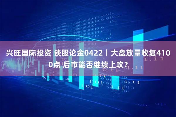 兴旺国际投资 谈股论金0422丨大盘放量收复4100点 后市能否继续上攻？
