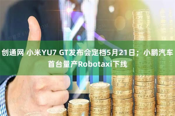 创通网 小米YU7 GT发布会定档5月21日；小鹏汽车首台量产Robotaxi下线