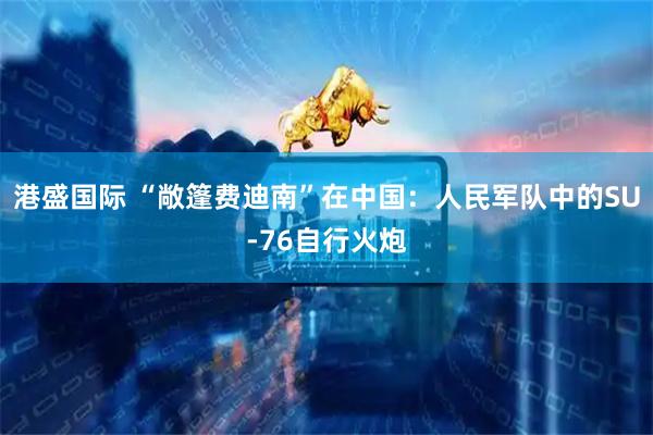 港盛国际 “敞篷费迪南”在中国：人民军队中的SU-76自行火炮