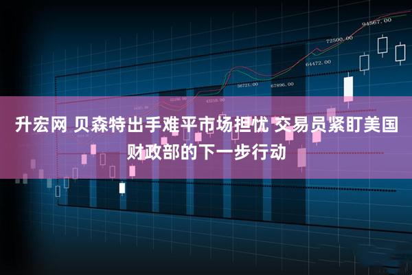升宏网 贝森特出手难平市场担忧 交易员紧盯美国财政部的下一步行动