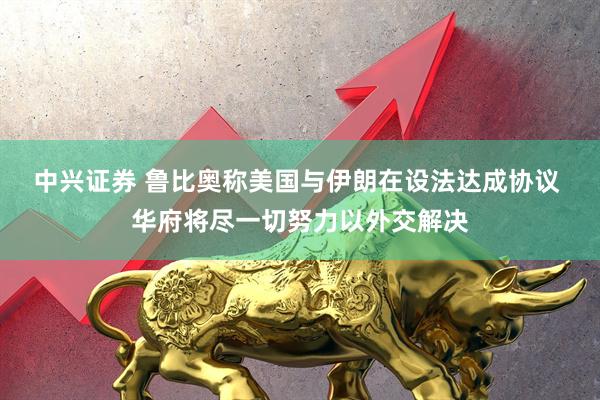中兴证券 鲁比奥称美国与伊朗在设法达成协议 华府将尽一切努力以外交解决