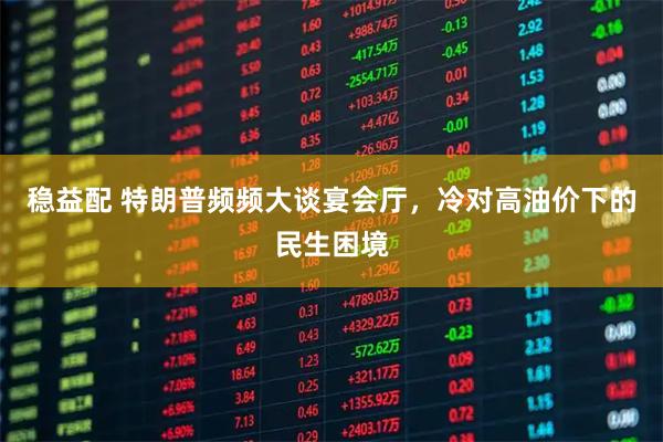 稳益配 特朗普频频大谈宴会厅,冷对高油价下的民生困境